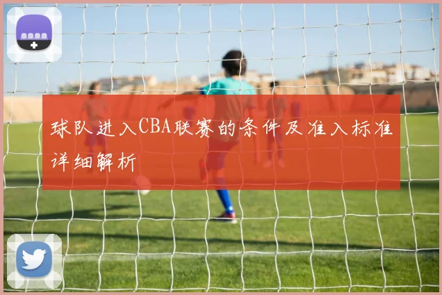 球队进入CBA联赛的条件及准入标准详细解析