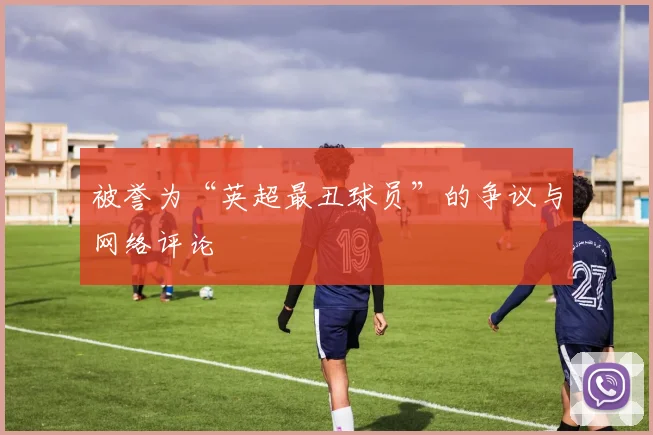 被誉为“英超最丑球员”的争议与网络评论