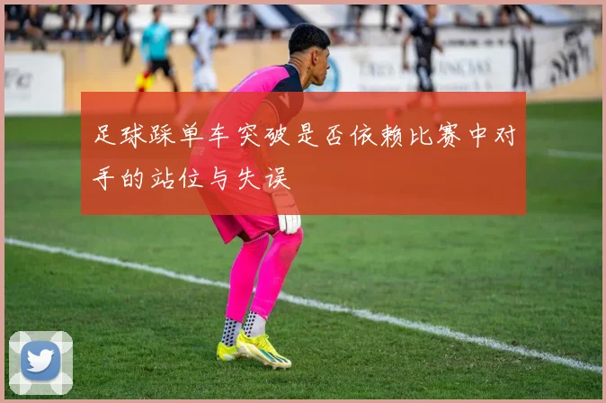 足球踩单车突破是否依赖比赛中对手的站位与失误