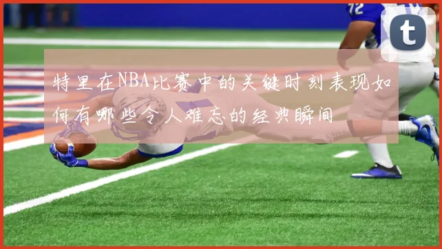 特里在NBA比赛中的关键时刻表现如何有哪些令人难忘的经典瞬间